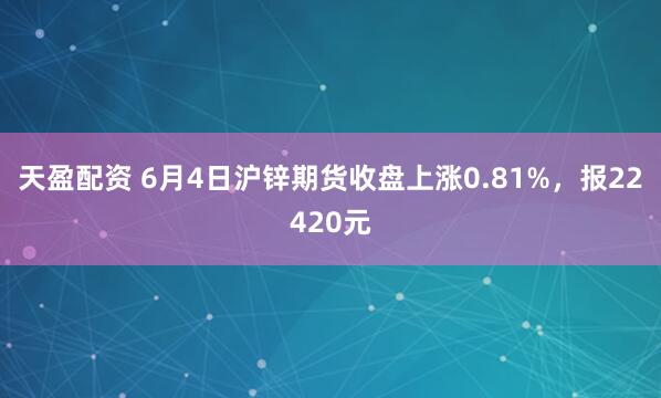 天盈配资 6月4日沪锌期货收盘上涨0.81%，报22420元