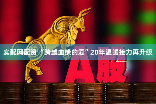 实配网配资 “跨越血缘的爱”20年温暖接力再升级