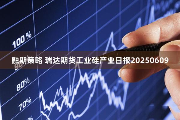 融期策略 瑞达期货工业硅产业日报20250609