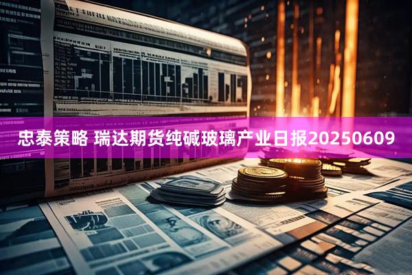 忠泰策略 瑞达期货纯碱玻璃产业日报20250609