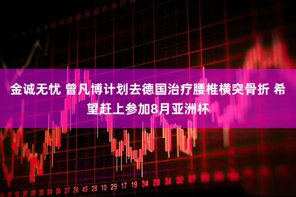 金诚无忧 曾凡博计划去德国治疗腰椎横突骨折 希望赶上参加8月亚洲杯