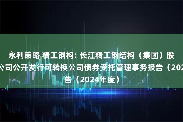 永利策略 精工钢构: 长江精工钢结构（集团）股份有限公司公开发行可转换公司债券受托管理事务报告（2024年度）