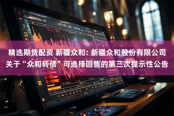 精选期货配资 新疆众和: 新疆众和股份有限公司关于“众和转债”可选择回售的第三次提示性公告
