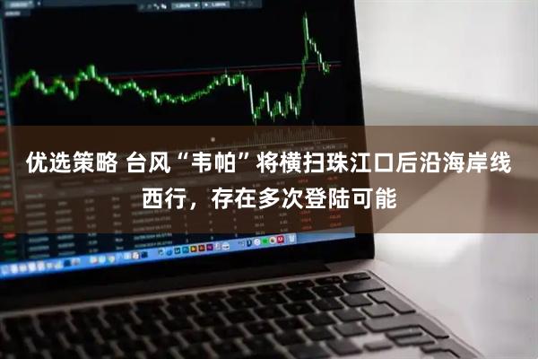 优选策略 台风“韦帕”将横扫珠江口后沿海岸线西行，存在多次登陆可能
