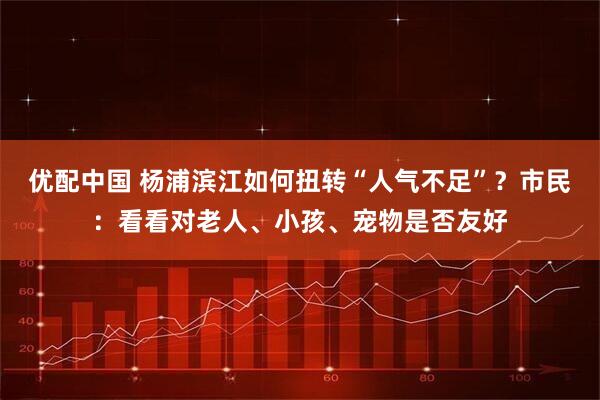 优配中国 杨浦滨江如何扭转“人气不足”？市民：看看对老人、小孩、宠物是否友好