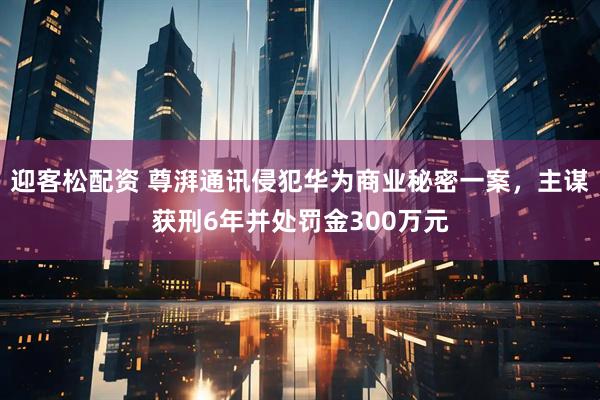 迎客松配资 尊湃通讯侵犯华为商业秘密一案，主谋获刑6年并处罚金300万元