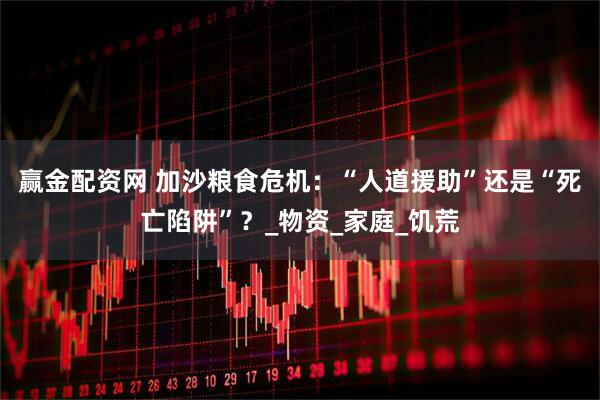 赢金配资网 加沙粮食危机：“人道援助”还是“死亡陷阱”？_物资_家庭_饥荒