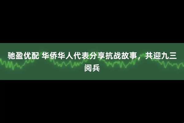 驰盈优配 华侨华人代表分享抗战故事，共迎九三阅兵