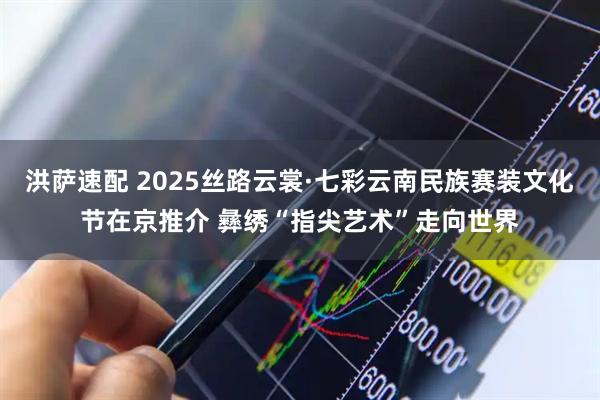 洪萨速配 2025丝路云裳·七彩云南民族赛装文化节在京推介 彝绣“指尖艺术”走向世界