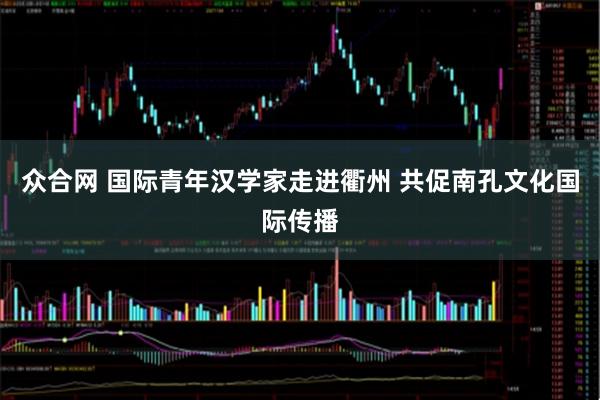 众合网 国际青年汉学家走进衢州 共促南孔文化国际传播