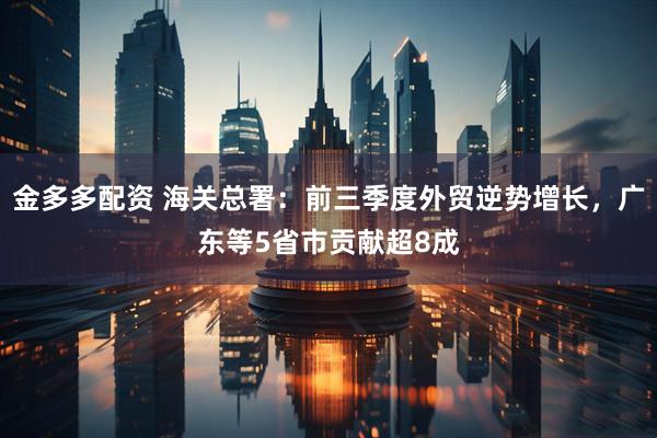 金多多配资 海关总署：前三季度外贸逆势增长，广东等5省市贡献超8成