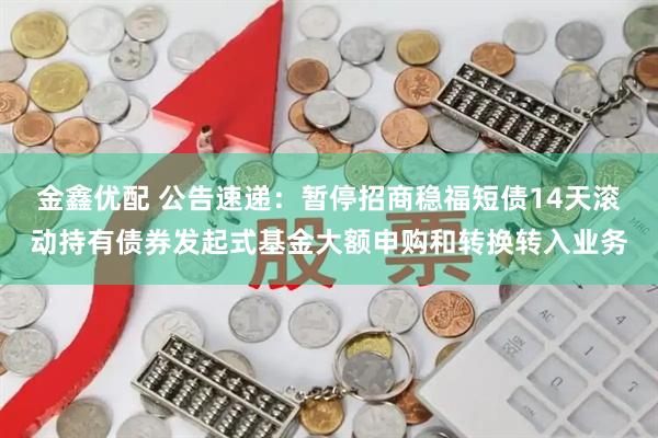 金鑫优配 公告速递：暂停招商稳福短债14天滚动持有债券发起式基金大额申购和转换转入业务